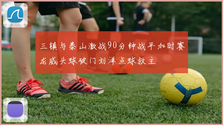 三镇与泰山激战90分钟战平加时赛龙威头球破门刘洋点球救主