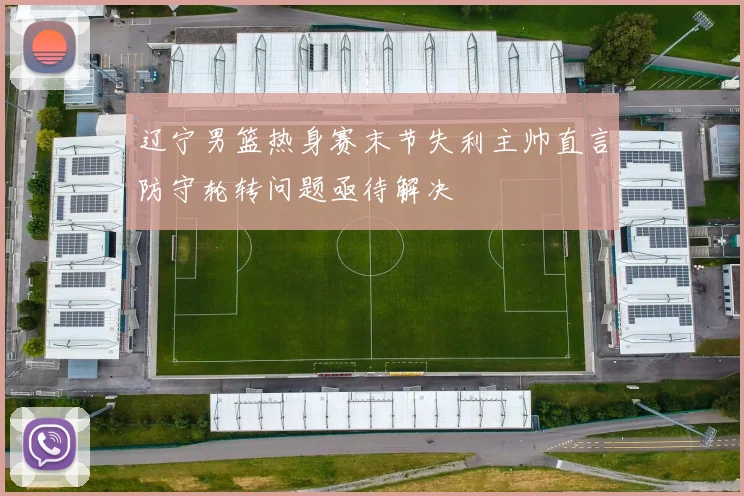 辽宁男篮热身赛末节失利主帅直言防守轮转问题亟待解决
