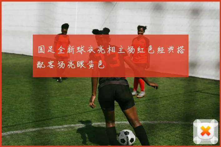 国足全新球衣亮相主场红色经典搭配客场亮眼黄色