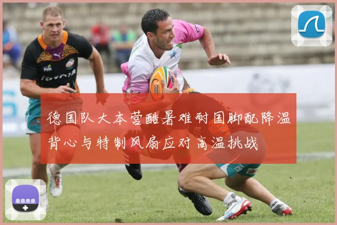 德国队大本营酷暑难耐国脚配降温背心与特制风扇应对高温挑战