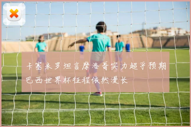 卡塞米罗坦言摩洛哥实力超乎预期巴西世界杯征程依然漫长
