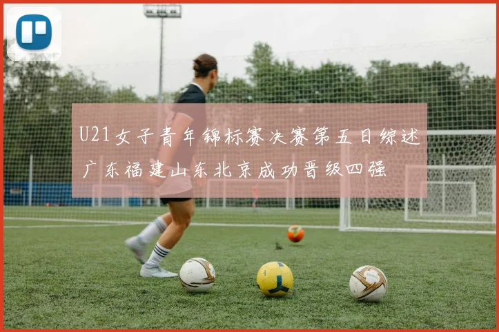 U21女子青年锦标赛决赛第五日综述广东福建山东北京成功晋级四强