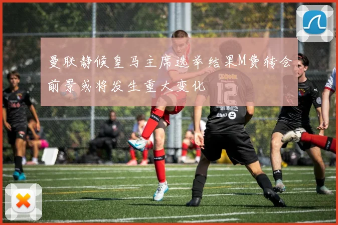 曼联静候皇马主席选举结果M费转会前景或将发生重大变化