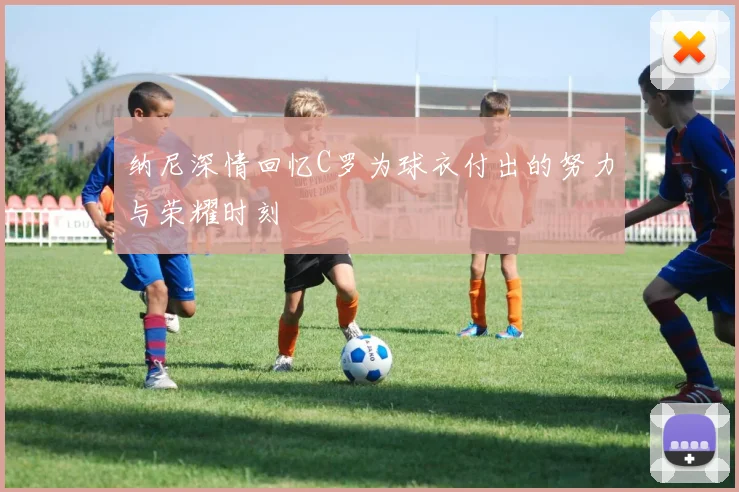 纳尼深情回忆C罗为球衣付出的努力与荣耀时刻