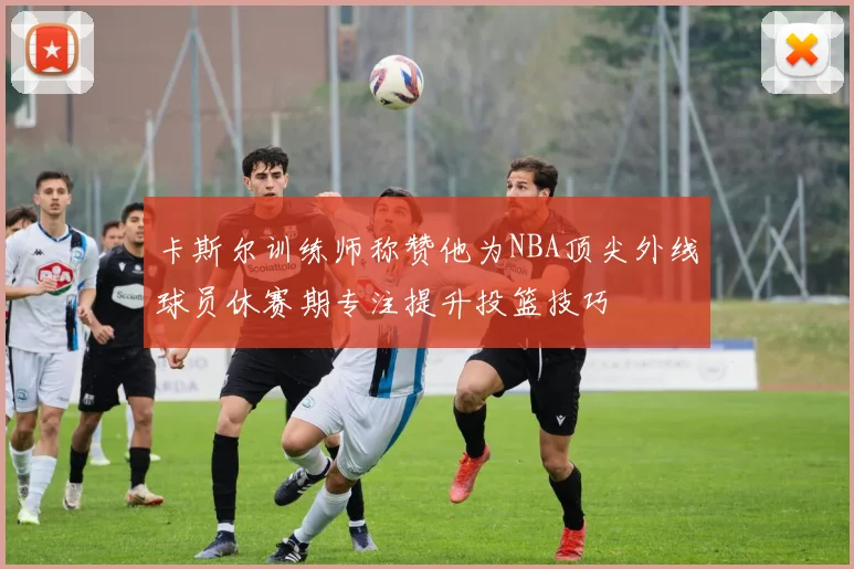 卡斯尔训练师称赞他为NBA顶尖外线球员休赛期专注提升投篮技巧