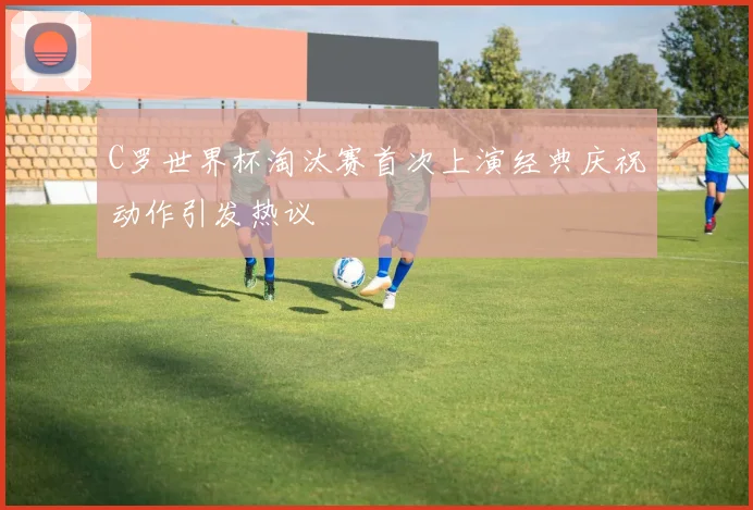 C罗世界杯淘汰赛首次上演经典庆祝动作引发热议