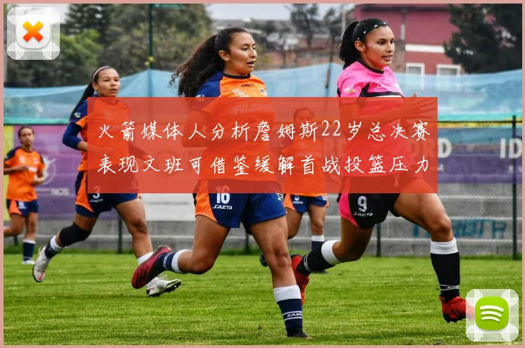 火箭媒体人分析詹姆斯22岁总决赛表现文班可借鉴缓解首战投篮压力