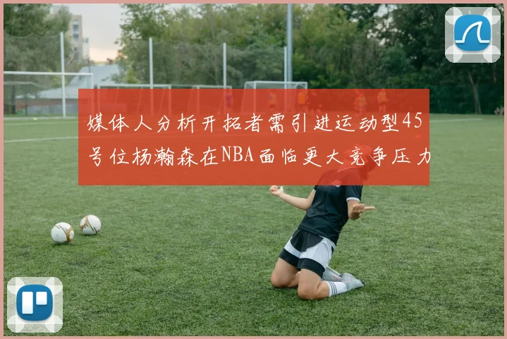 媒体人分析开拓者需引进运动型45号位杨瀚森在NBA面临更大竞争压力