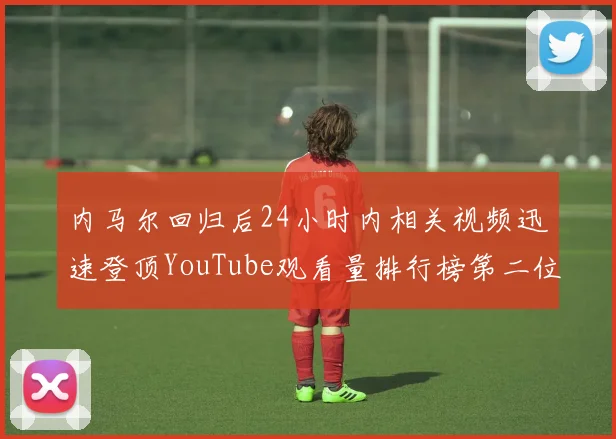 内马尔回归后24小时内相关视频迅速登顶YouTube观看量排行榜第二位
