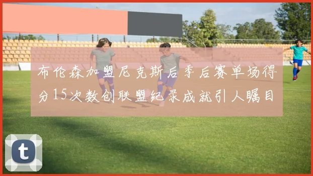 布伦森加盟尼克斯后季后赛单场得分15次数创联盟纪录成就引人瞩目