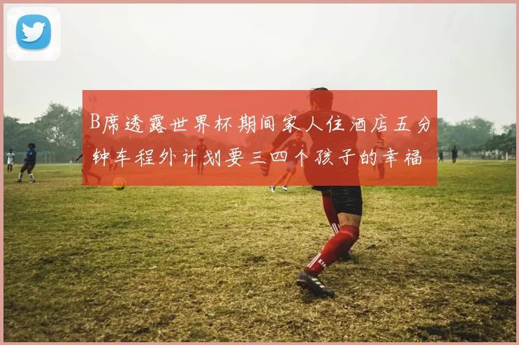 B席透露世界杯期间家人住酒店五分钟车程外计划要三四个孩子的幸福生活