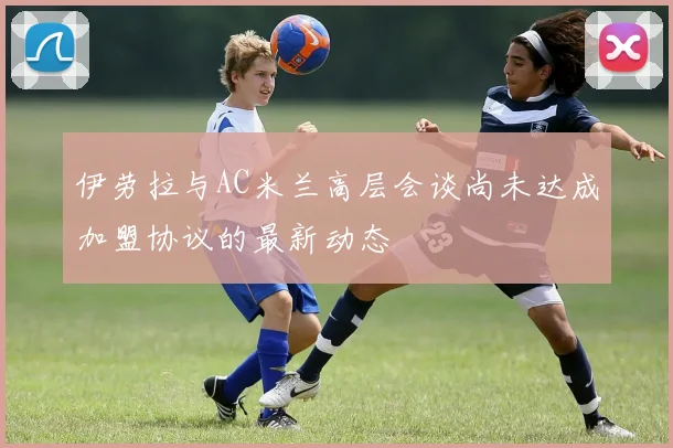 伊劳拉与AC米兰高层会谈尚未达成加盟协议的最新动态