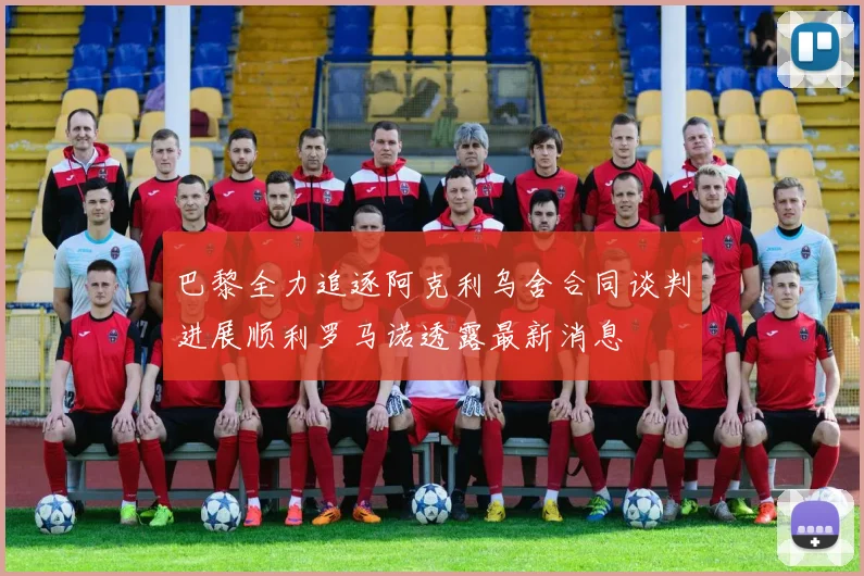 巴黎全力追逐阿克利乌舍合同谈判进展顺利罗马诺透露最新消息