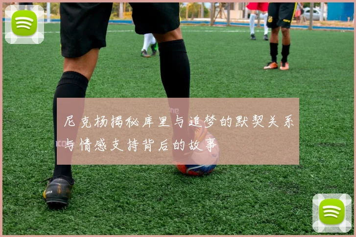 尼克杨揭秘库里与追梦的默契关系与情感支持背后的故事