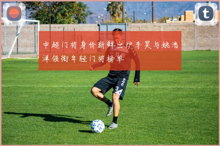 中超门将身价新鲜出炉李昊与姚浩洋领衔年轻门将榜单