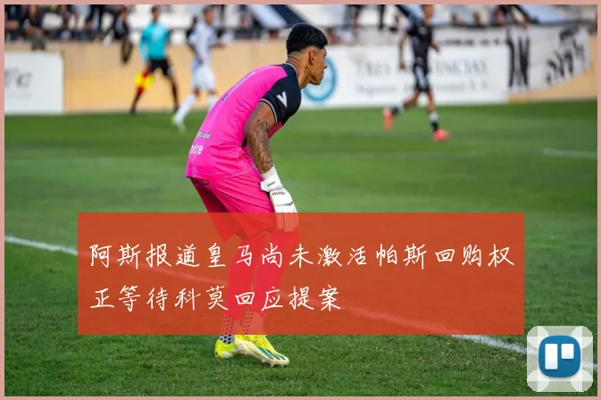 阿斯报道皇马尚未激活帕斯回购权正等待科莫回应提案