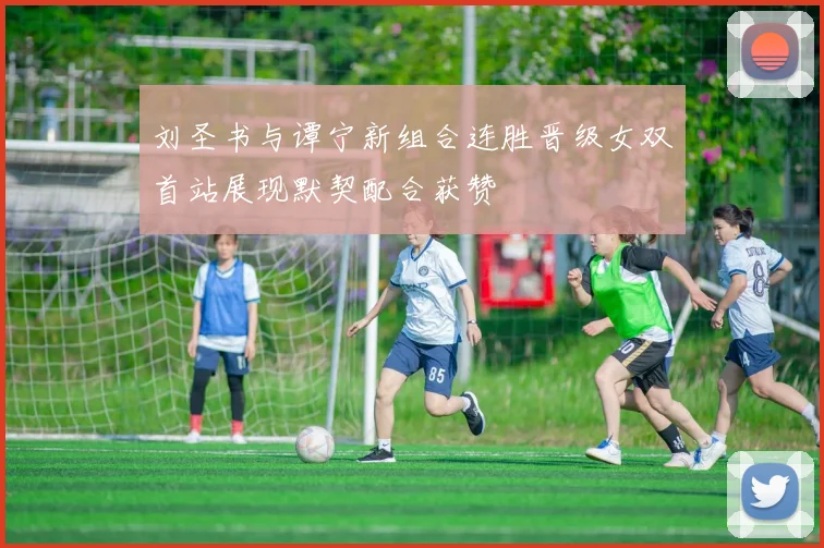 刘圣书与谭宁新组合连胜晋级女双首站展现默契配合获赞