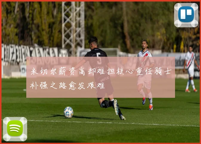 米切尔薪资高却难担核心重任骑士补强之路愈发艰难