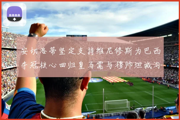 安切洛蒂坚定支持维尼修斯为巴西夺冠核心回归皇马需与穆帅坦诚沟通
