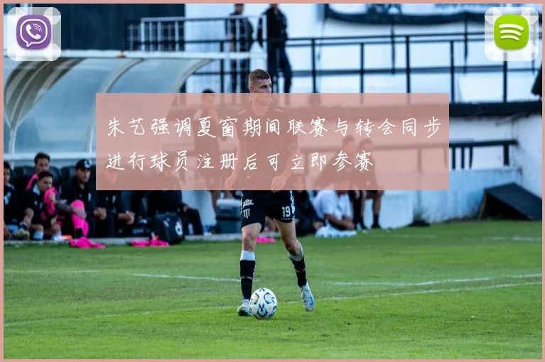 朱艺强调夏窗期间联赛与转会同步进行球员注册后可立即参赛