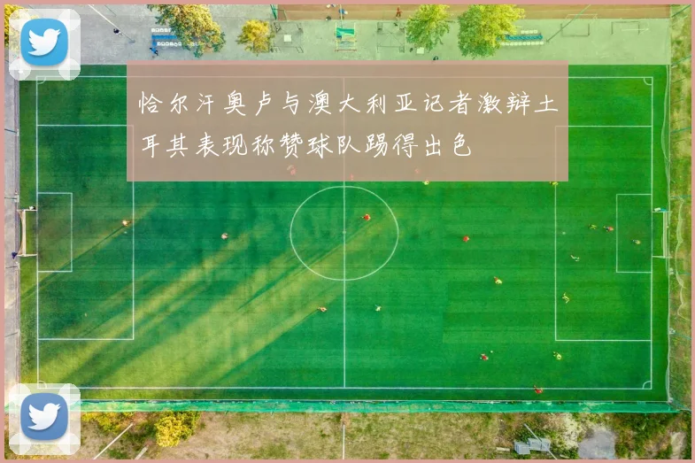 恰尔汗奥卢与澳大利亚记者激辩土耳其表现称赞球队踢得出色