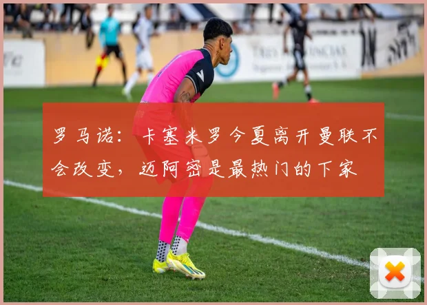 罗马诺：卡塞米罗今夏离开曼联不会改变，迈阿密是最热门的下家