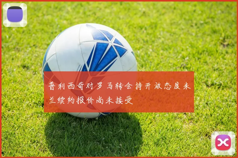 普利西奇对罗马转会持开放态度米兰续约报价尚未接受
