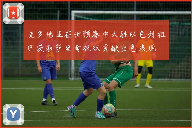 克罗地亚在世预赛中大胜以色列祖巴茨和萨里奇双双贡献出色表现