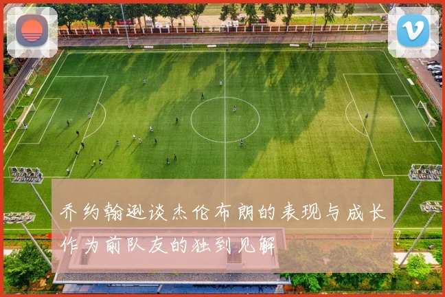 乔约翰逊谈杰伦布朗的表现与成长作为前队友的独到见解