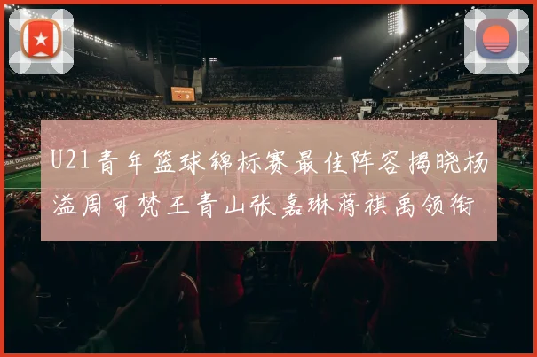 U21青年篮球锦标赛最佳阵容揭晓杨溢周可梵王青山张嘉琳蒋祺禹领衔出战