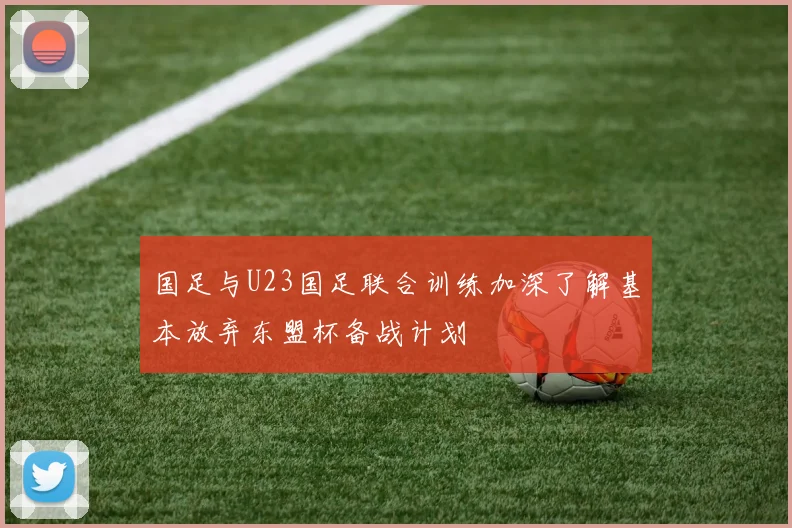 国足与U23国足联合训练加深了解基本放弃东盟杯备战计划