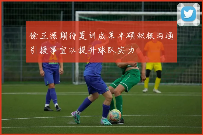 徐正源期待夏训成果丰硕积极沟通引援事宜以提升球队实力