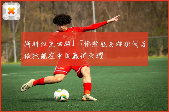 斯科拉里回顾1-7惨败经历称跌倒后依然能在中国赢得荣耀
